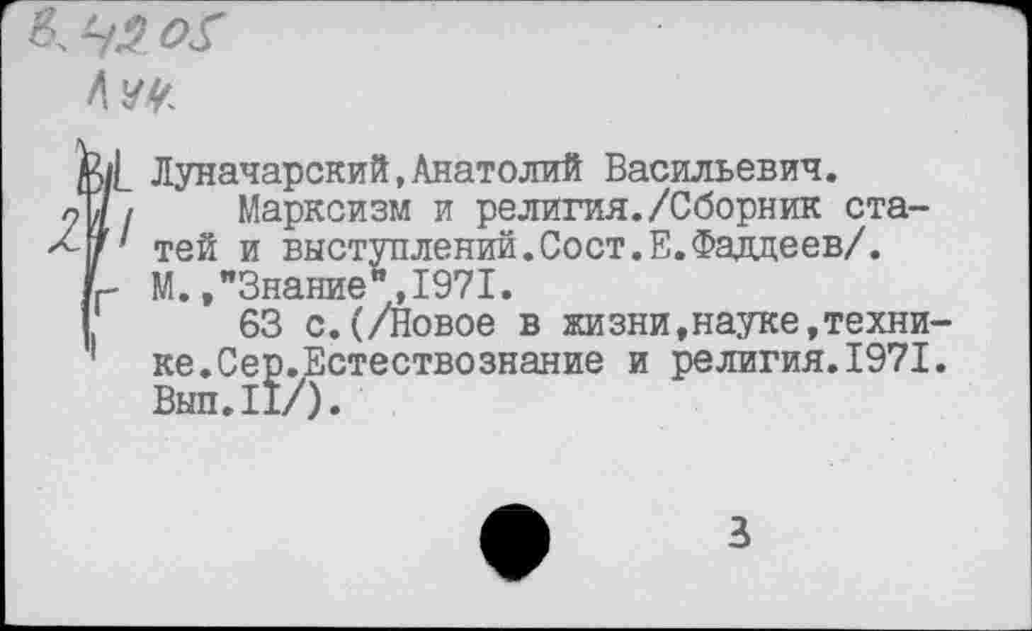 ﻿8, 45 о$
Луначарский,Анатолий Васильевич.
Марксизм и религия./Сборник статей и выступлений.Сост.Е.Фаддеев/. М. /Знание”,1971.
63 с.(/Новое в жизни,науке,технике .Сер. Естествознание и религия.1971. Выл.II/).
3